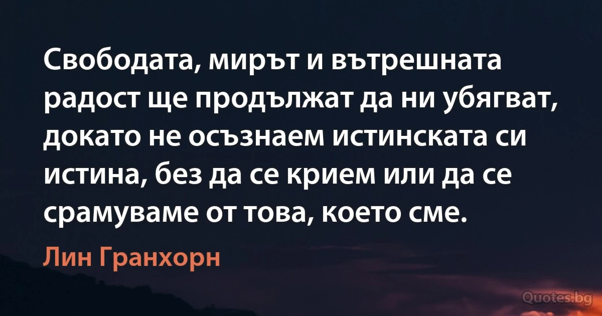 Свободата, мирът и вътрешната радост ще продължат да ни убягват, докато не осъзнаем истинската си истина, без да се крием или да се срамуваме от това, което сме. (Лин Гранхорн)