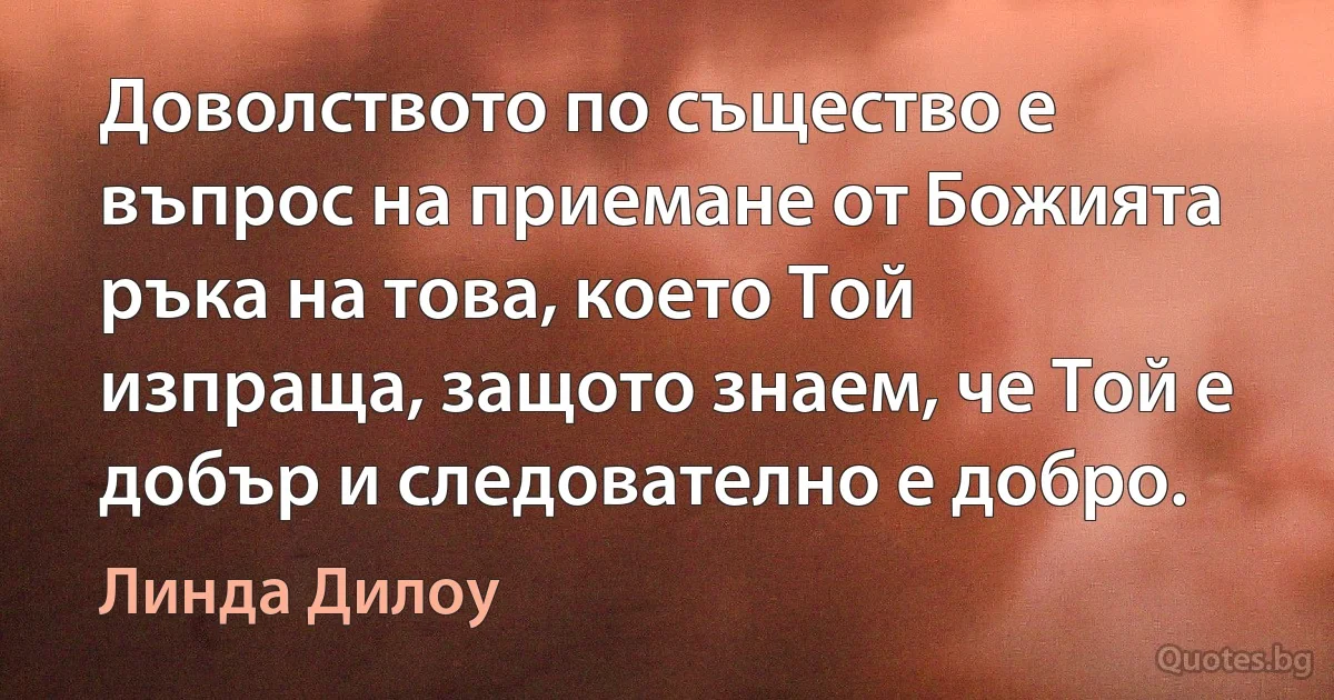 Доволството по същество е въпрос на приемане от Божията ръка на това, което Той изпраща, защото знаем, че Той е добър и следователно е добро. (Линда Дилоу)