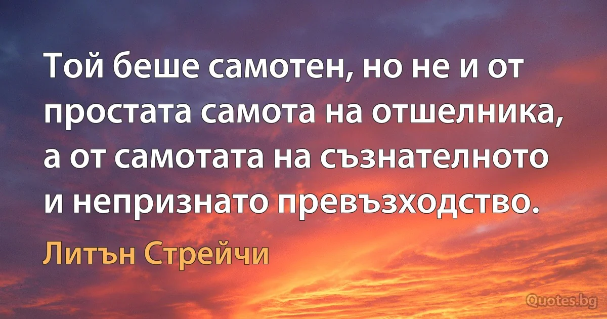 Той беше самотен, но не и от простата самота на отшелника, а от самотата на съзнателното и непризнато превъзходство. (Литън Стрейчи)