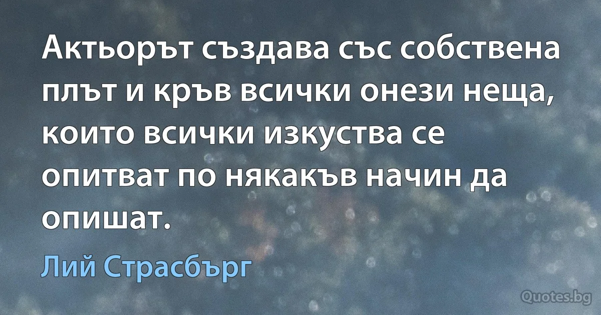 Актьорът създава със собствена плът и кръв всички онези неща, които всички изкуства се опитват по някакъв начин да опишат. (Лий Страсбърг)