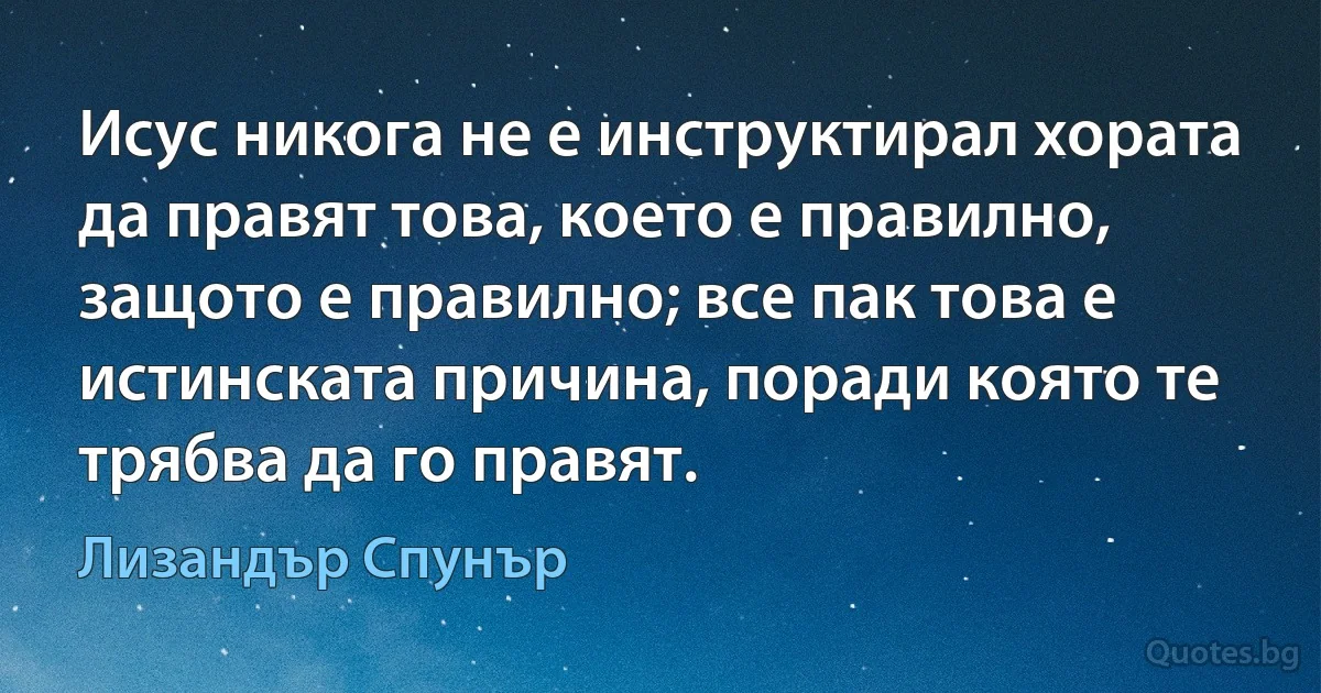 Исус никога не е инструктирал хората да правят това, което е правилно, защото е правилно; все пак това е истинската причина, поради която те трябва да го правят. (Лизандър Спунър)