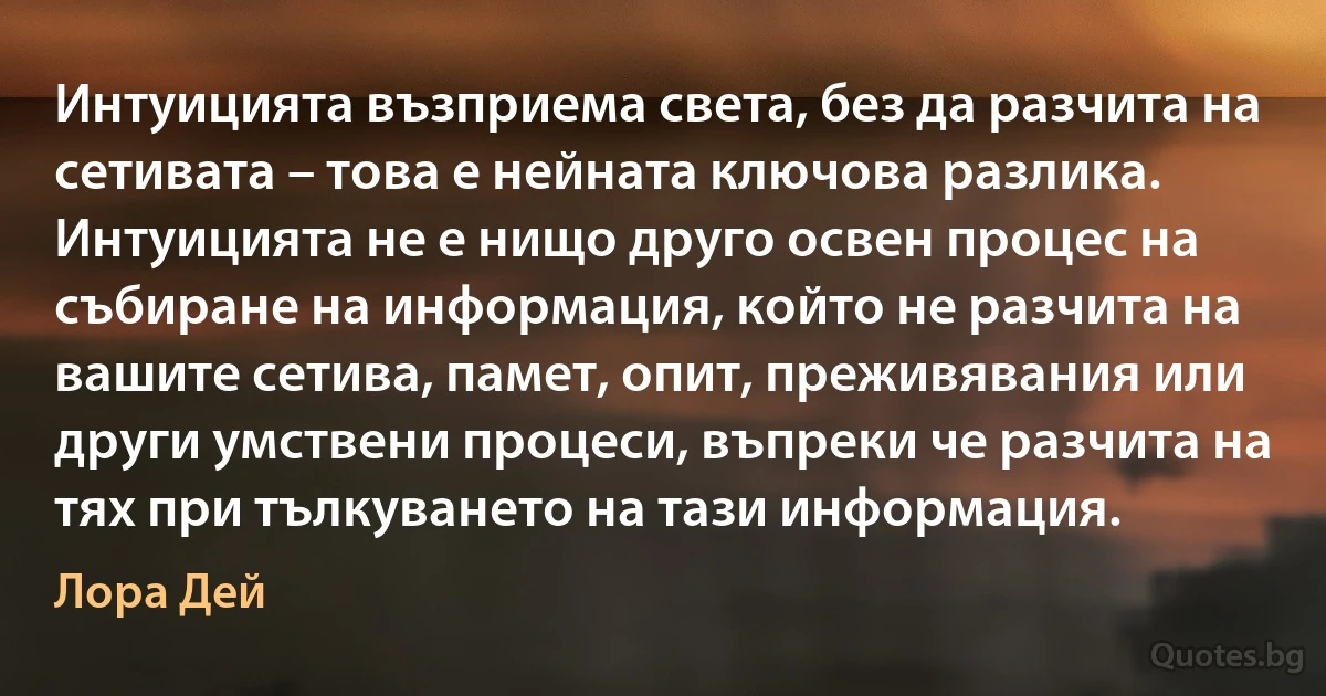 Интуицията възприема света, без да разчита на сетивата – това е нейната ключова разлика. Интуицията не е нищо друго освен процес на събиране на информация, който не разчита на вашите сетива, памет, опит, преживявания или други умствени процеси, въпреки че разчита на тях при тълкуването на тази информация. (Лора Дей)