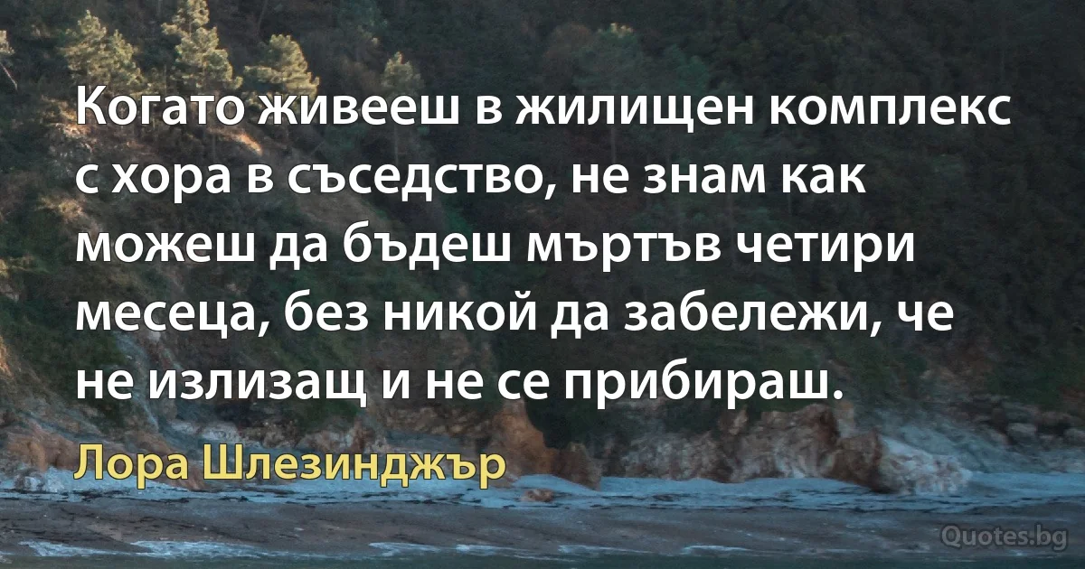 Когато живееш в жилищен комплекс с хора в съседство, не знам как можеш да бъдеш мъртъв четири месеца, без никой да забележи, че не излизащ и не се прибираш. (Лора Шлезинджър)