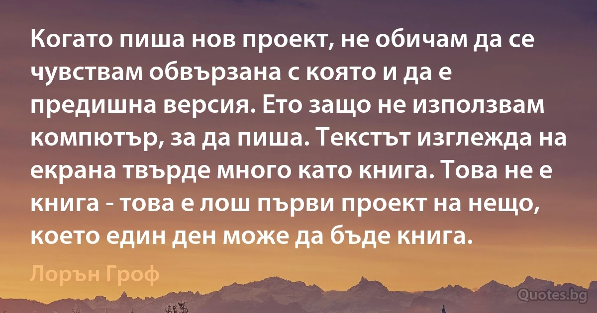 Когато пиша нов проект, не обичам да се чувствам обвързана с която и да е предишна версия. Ето защо не използвам компютър, за да пиша. Текстът изглежда на екрана твърде много като книга. Това не е книга - това е лош първи проект на нещо, което един ден може да бъде книга. (Лорън Гроф)