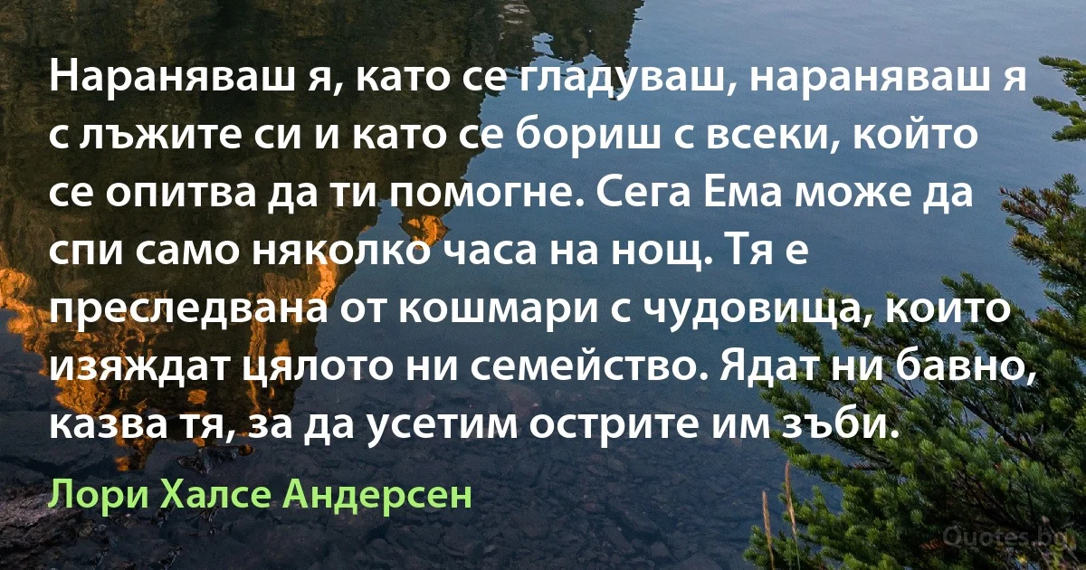 Нараняваш я, като се гладуваш, нараняваш я с лъжите си и като се бориш с всеки, който се опитва да ти помогне. Сега Ема може да спи само няколко часа на нощ. Тя е преследвана от кошмари с чудовища, които изяждат цялото ни семейство. Ядат ни бавно, казва тя, за да усетим острите им зъби. (Лори Халсе Андерсен)