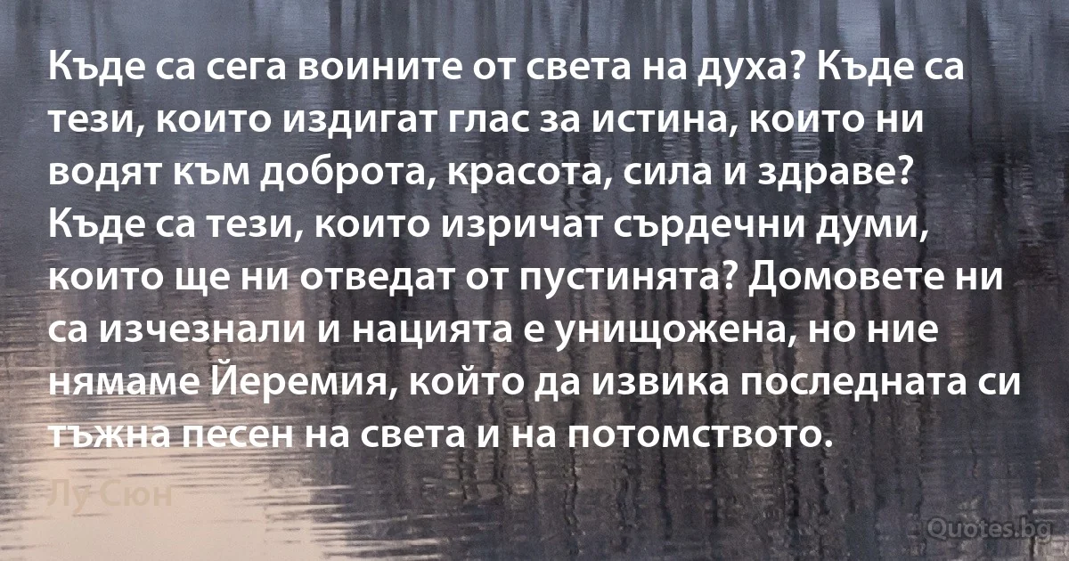 Къде са сега воините от света на духа? Къде са тези, които издигат глас за истина, които ни водят към доброта, красота, сила и здраве? Къде са тези, които изричат сърдечни думи, които ще ни отведат от пустинята? Домовете ни са изчезнали и нацията е унищожена, но ние нямаме Йеремия, който да извика последната си тъжна песен на света и на потомството. (Лу Сюн)