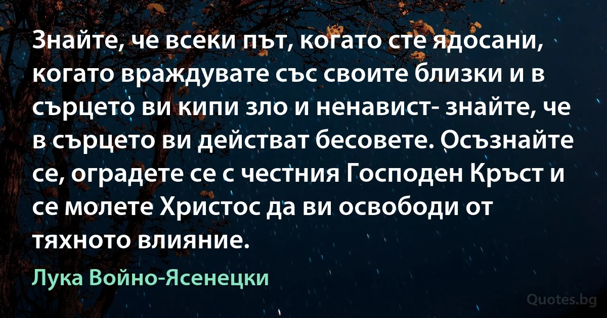 Знайте, че всеки път, когато сте ядосани, когато враждувате със своите близки и в сърцето ви кипи зло и ненавист- знайте, че в сърцето ви действат бесовете. Осъзнайте се, оградете се с честния Господен Кръст и се молете Христос да ви освободи от тяхното влияние. (Лука Войно-Ясенецки)