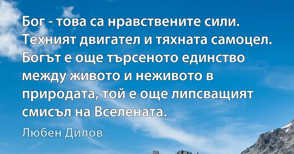 Бог - това са нравствените сили. Техният двигател и тяхната самоцел. Богът е още търсеното единство между живото и неживото в природата, той е още липсващият смисъл на Вселената. (Любен Дилов)