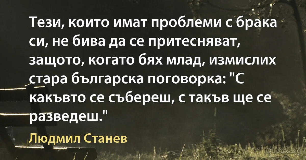 Тези, които имат проблеми с брака си, не бива да се притесняват, защото, когато бях млад, измислих стара българска поговорка: "С какъвто се събереш, с такъв ще се разведеш." (Людмил Станев)