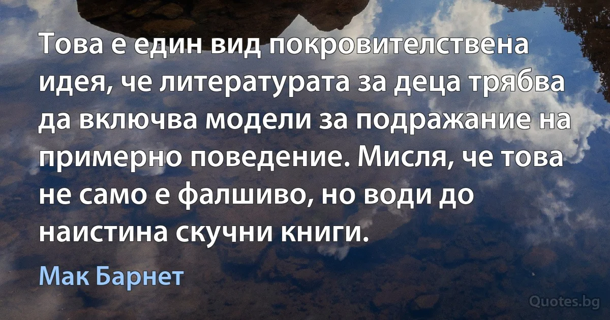 Това е един вид покровителствена идея, че литературата за деца трябва да включва модели за подражание на примерно поведение. Мисля, че това не само е фалшиво, но води до наистина скучни книги. (Мак Барнет)