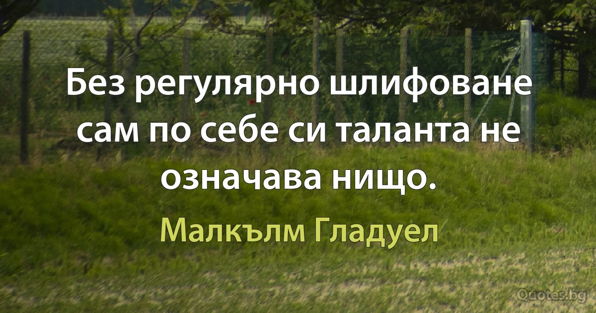 Без регулярно шлифоване сам по себе си таланта не означава нищо. (Малкълм Гладуел)