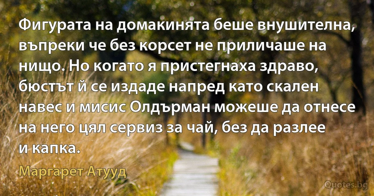 Фигурата на домакинята беше внушителна, въпреки че без корсет не приличаше на нищо. Но когато я пристегнаха здраво, бюстът й се издаде напред като скален навес и мисис Олдърман можеше да отнесе на него цял сервиз за чай, без да разлее и капка. (Маргарет Атууд)