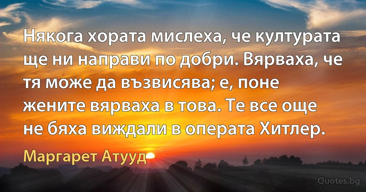 Някога хората мислеха, че културата ще ни направи по добри. Вярваха, че тя може да възвисява; е, поне жените вярваха в това. Те все още не бяха виждали в операта Хитлер. (Маргарет Атууд)