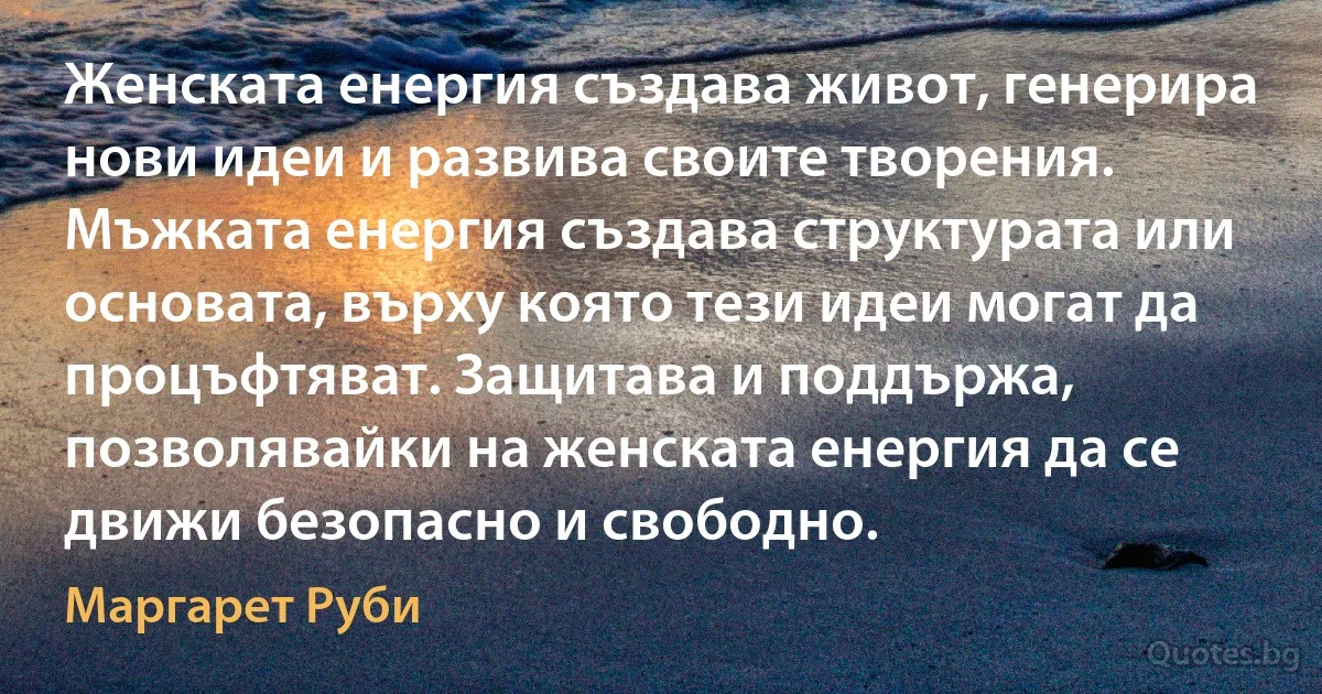 Женската енергия създава живот, генерира нови идеи и развива своите творения. Мъжката енергия създава структурата или основата, върху която тези идеи могат да процъфтяват. Защитава и поддържа, позволявайки на женската енергия да се движи безопасно и свободно. (Маргарет Руби)