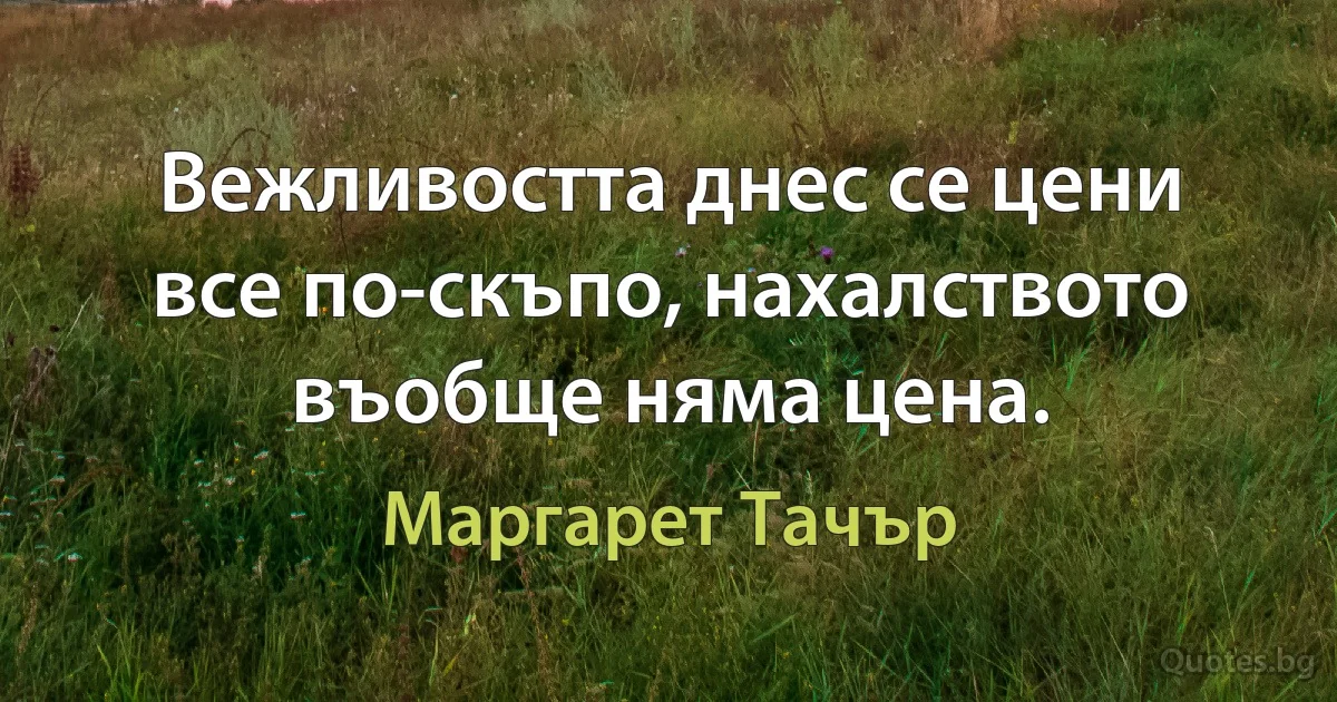 Вежливостта днес се цени все по-скъпо, нахалството въобще няма цена. (Маргарет Тачър)