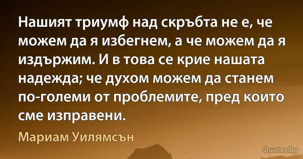 Нашият триумф над скръбта не е, че можем да я избегнем, а че можем да я издържим. И в това се крие нашата надежда; че духом можем да станем по-големи от проблемите, пред които сме изправени. (Мариам Уилямсън)