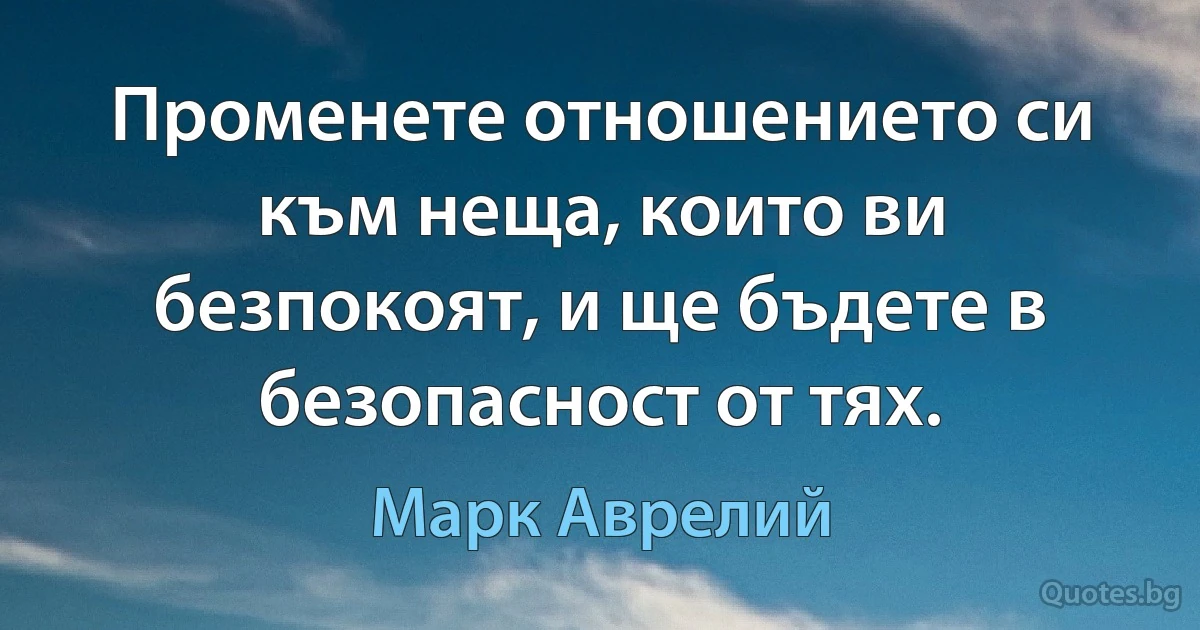 Променете отношението си към неща, които ви безпокоят, и ще бъдете в безопасност от тях. (Марк Аврелий)