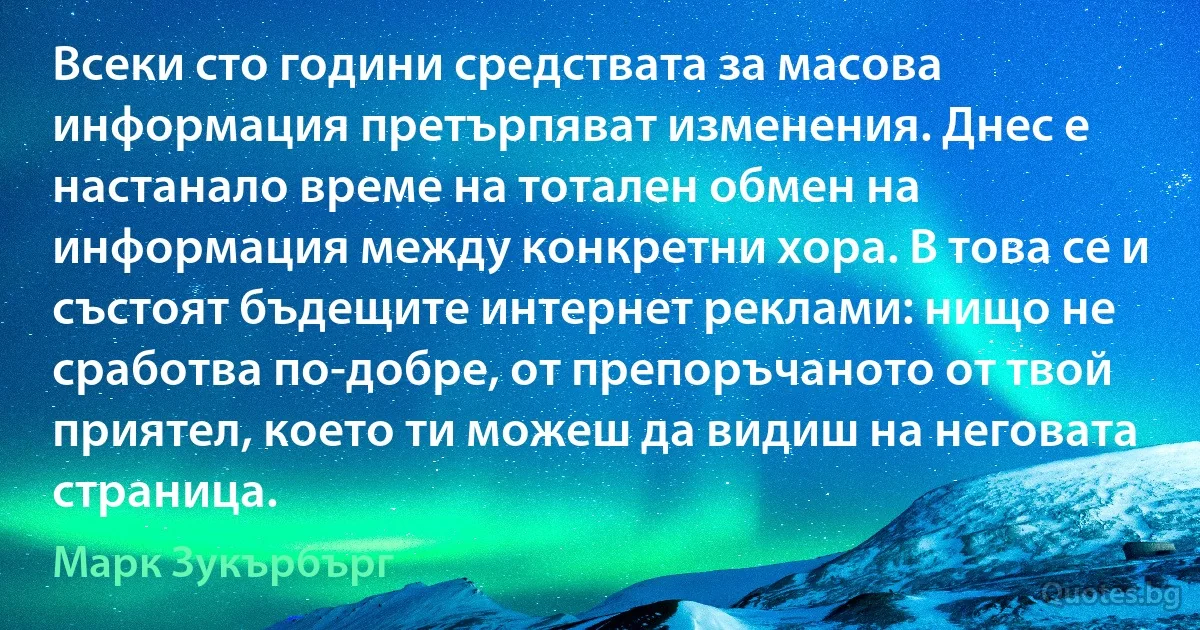 Всеки сто години средствата за масова информация претърпяват изменения. Днес е настанало време на тотален обмен на информация между конкретни хора. В това се и състоят бъдещите интернет реклами: нищо не сработва по-добре, от препоръчаното от твой приятел, което ти можеш да видиш на неговата страница. (Марк Зукърбърг)