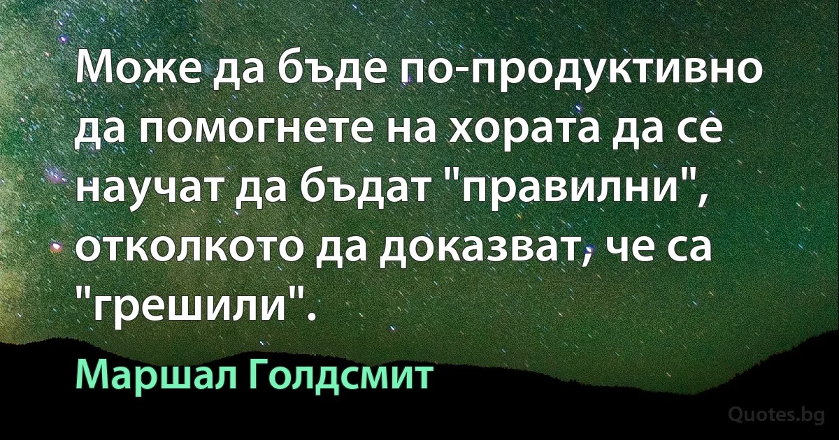 Може да бъде по-продуктивно да помогнете на хората да се научат да бъдат "правилни", отколкото да доказват, че са "грешили". (Маршал Голдсмит)