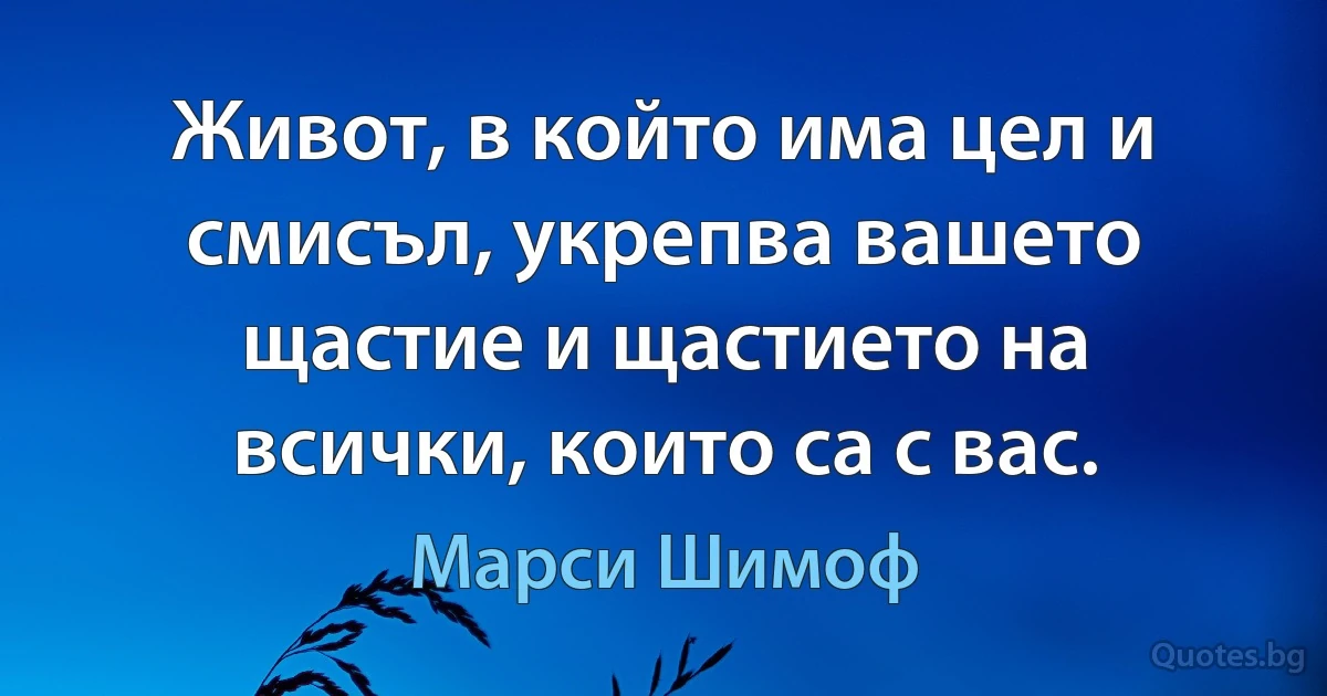 Живот, в който има цел и смисъл, укрепва вашето щастие и щастието на всички, които са с вас. (Марси Шимоф)