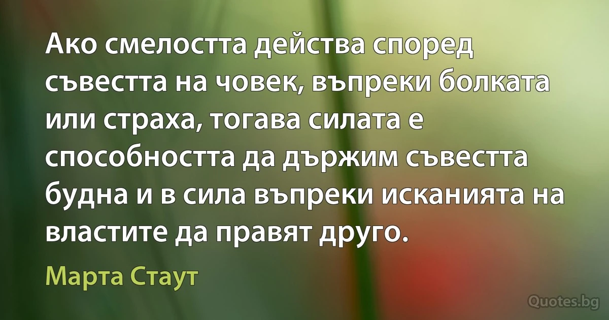 Ако смелостта действа според съвестта на човек, въпреки болката или страха, тогава силата е способността да държим съвестта будна и в сила въпреки исканията на властите да правят друго. (Марта Стаут)