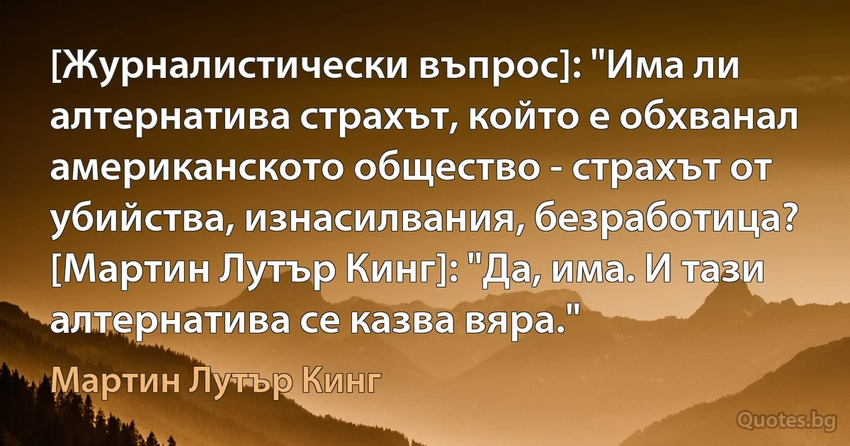 [Журналистически въпрос]: "Има ли алтернатива страхът, който е обхванал американското общество - страхът от убийства, изнасилвания, безработица?
[Мартин Лутър Кинг]: "Да, има. И тази алтернатива се казва вяра." (Мартин Лутър Кинг)