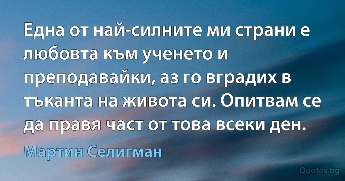 Една от най-силните ми страни е любовта към ученето и преподавайки, аз го вградих в тъканта на живота си. Опитвам се да правя част от това всеки ден. (Мартин Селигман)