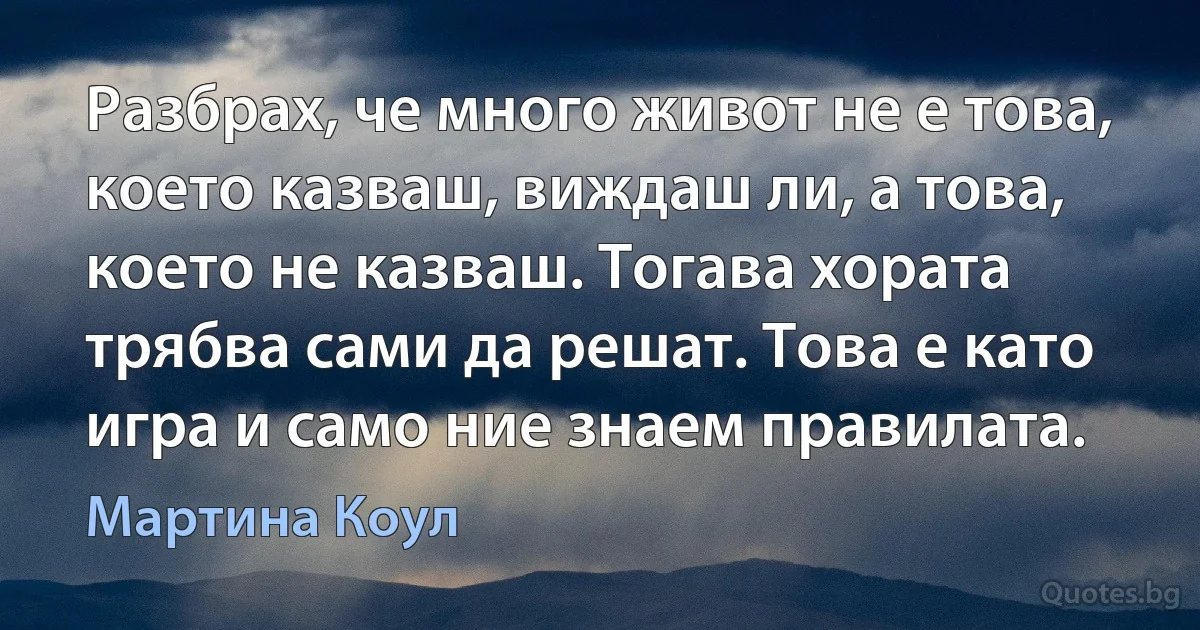 Разбрах, че много живот не е това, което казваш, виждаш ли, а това, което не казваш. Тогава хората трябва сами да решат. Това е като игра и само ние знаем правилата. (Мартина Коул)