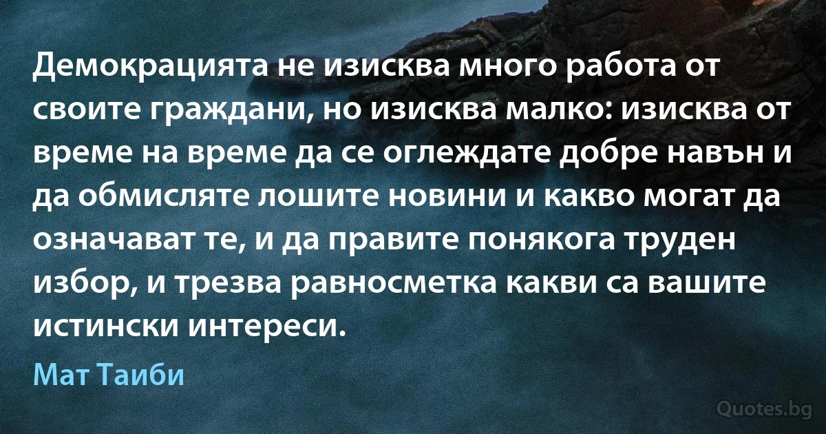 Демокрацията не изисква много работа от своите граждани, но изисква малко: изисква от време на време да се оглеждате добре навън и да обмисляте лошите новини и какво могат да означават те, и да правите понякога труден избор, и трезва равносметка какви са вашите истински интереси. (Мат Таиби)