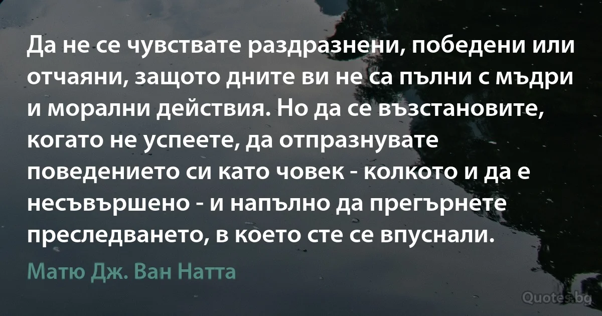 Да не се чувствате раздразнени, победени или отчаяни, защото дните ви не са пълни с мъдри и морални действия. Но да се възстановите, когато не успеете, да отпразнувате поведението си като човек - колкото и да е несъвършено - и напълно да прегърнете преследването, в което сте се впуснали. (Матю Дж. Ван Натта)