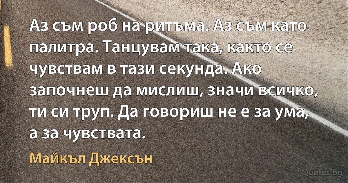 Аз съм роб на ритъма. Аз съм като палитра. Танцувам така, както се чувствам в тази секунда. Ако започнеш да мислиш, значи всичко, ти си труп. Да говориш не е за ума, а за чувствата. (Майкъл Джексън)