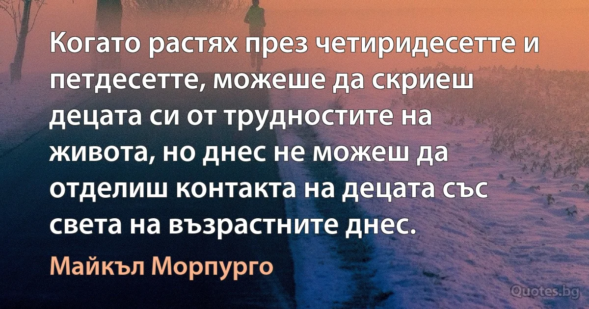 Когато растях през четиридесетте и петдесетте, можеше да скриеш децата си от трудностите на живота, но днес не можеш да отделиш контакта на децата със света на възрастните днес. (Майкъл Морпурго)