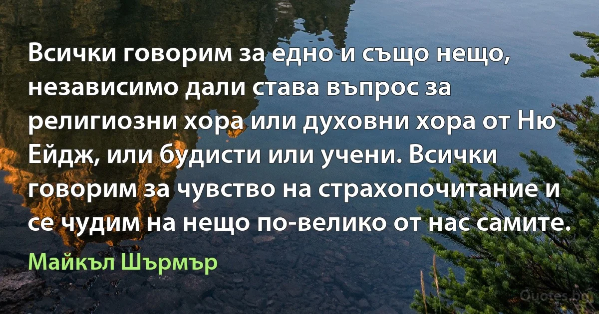 Всички говорим за едно и също нещо, независимо дали става въпрос за религиозни хора или духовни хора от Ню Ейдж, или будисти или учени. Всички говорим за чувство на страхопочитание и се чудим на нещо по-велико от нас самите. (Майкъл Шърмър)