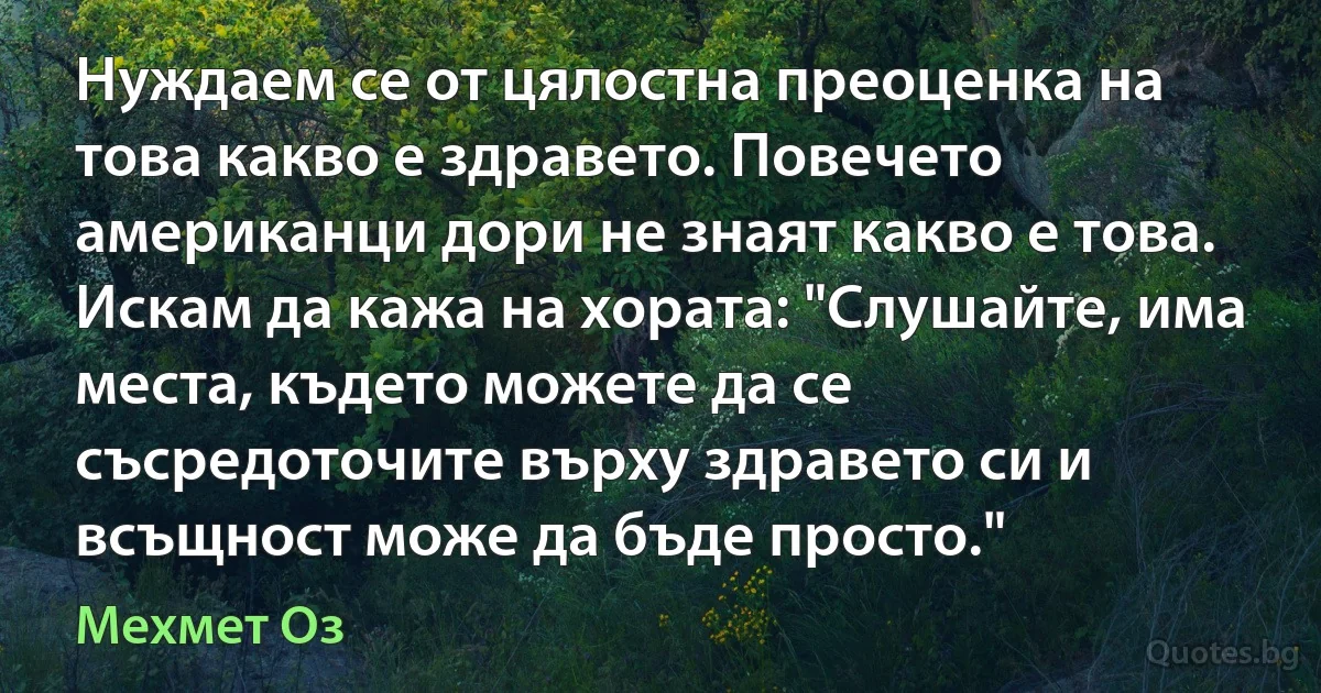 Нуждаем се от цялостна преоценка на това какво е здравето. Повечето американци дори не знаят какво е това. Искам да кажа на хората: "Слушайте, има места, където можете да се съсредоточите върху здравето си и всъщност може да бъде просто." (Мехмет Оз)