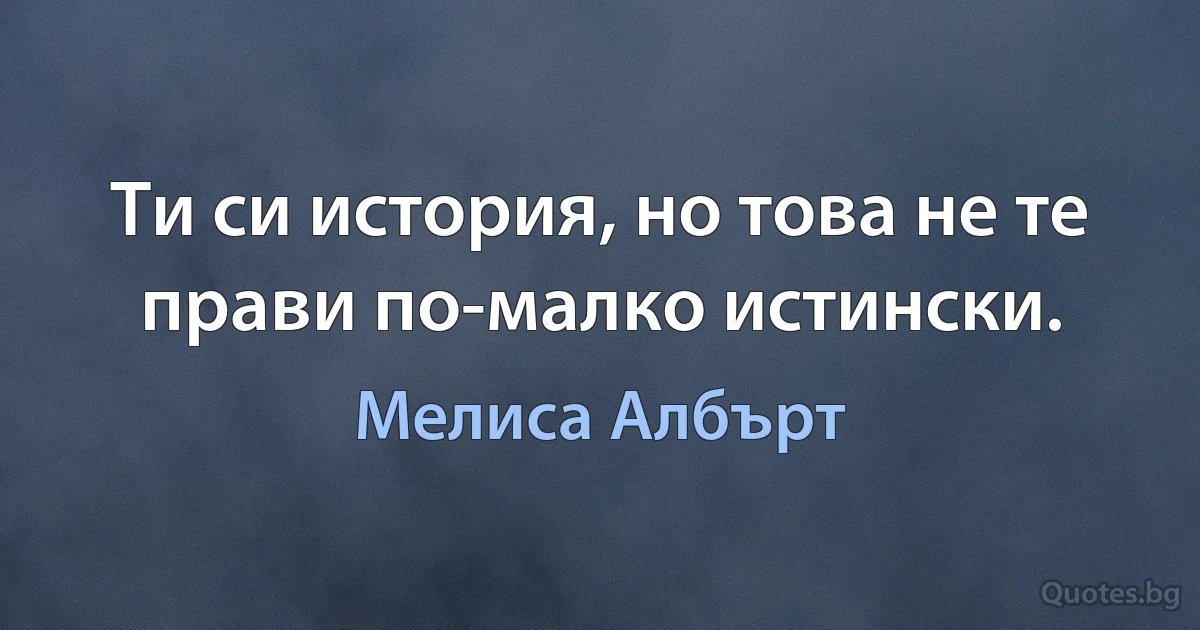 Ти си история, но това не те прави по-малко истински. (Мелиса Албърт)