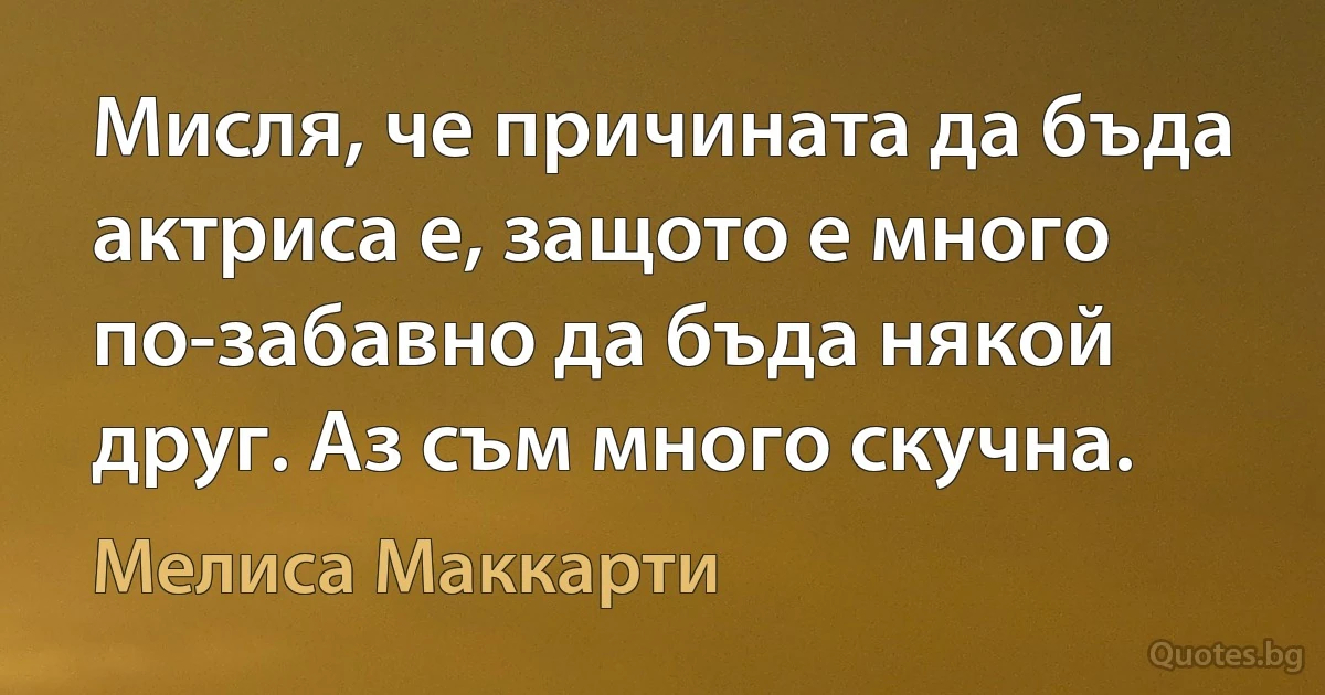 Мисля, че причината да бъда актриса е, защото е много по-забавно да бъда някой друг. Аз съм много скучна. (Мелиса Маккарти)