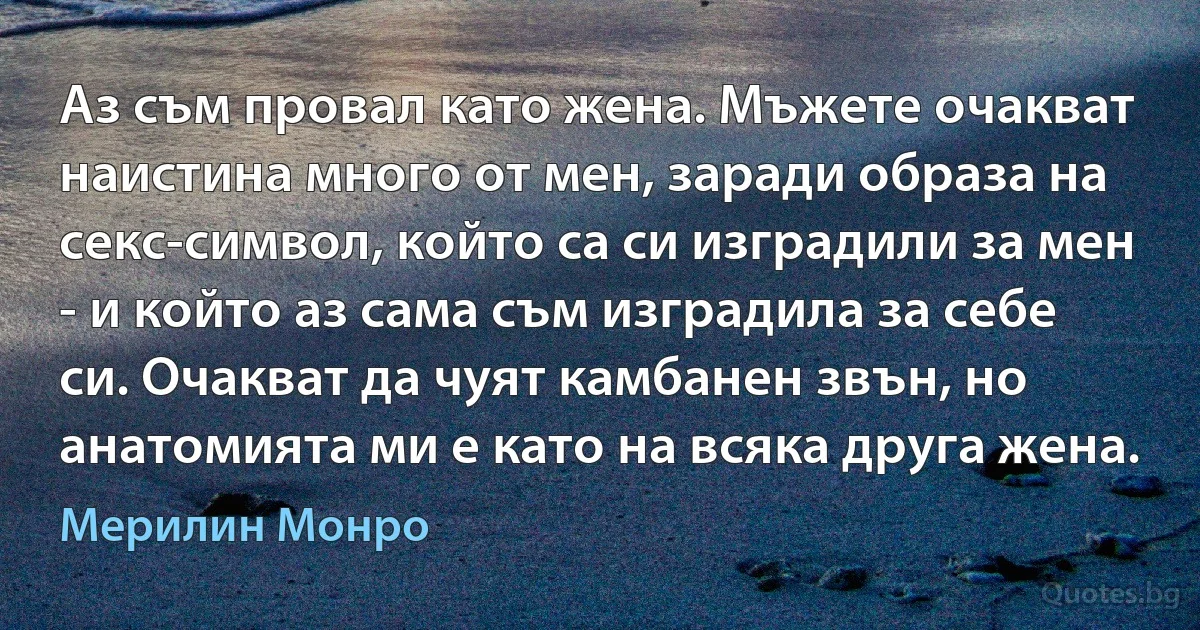 Аз съм провал като жена. Мъжете очакват наистина много от мен, заради образа на секс-символ, който са си изградили за мен - и който аз сама съм изградила за себе си. Очакват да чуят камбанен звън, но анатомията ми е като на всяка друга жена. (Мерилин Монро)