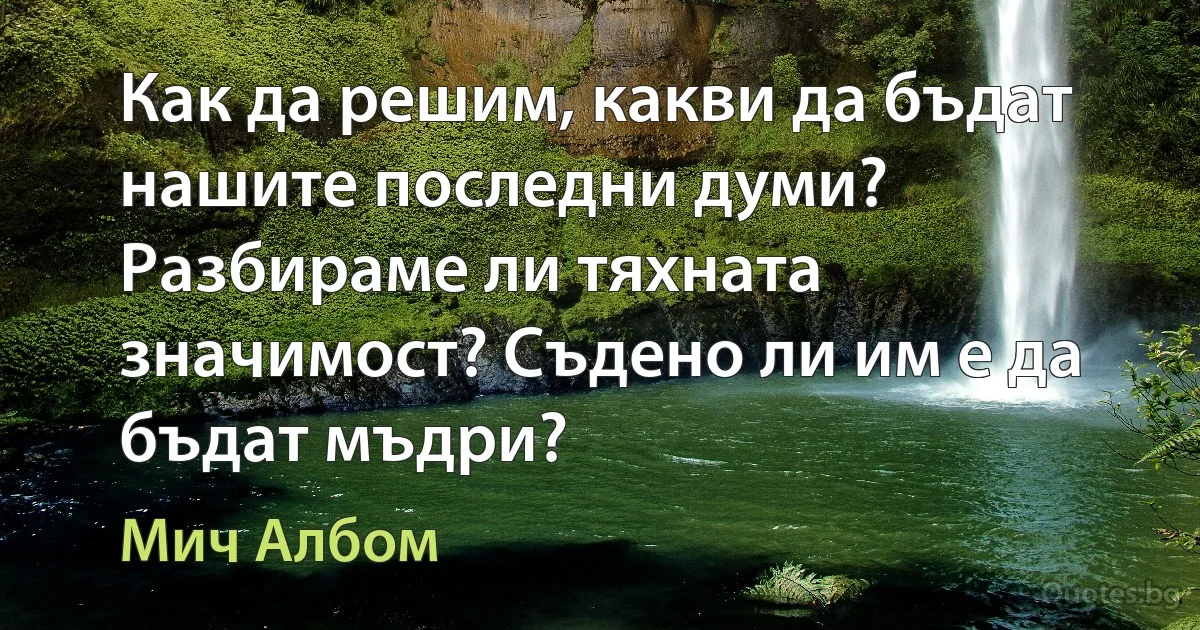 Как да решим, какви да бъдат нашите последни думи? Разбираме ли тяхната значимост? Съдено ли им е да бъдат мъдри? (Мич Албом)