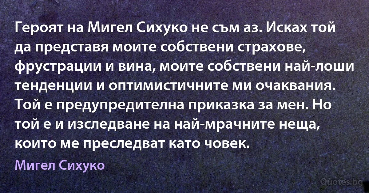 Героят на Мигел Сихуко не съм аз. Исках той да представя моите собствени страхове, фрустрации и вина, моите собствени най-лоши тенденции и оптимистичните ми очаквания. Той е предупредителна приказка за мен. Но той е и изследване на най-мрачните неща, които ме преследват като човек. (Мигел Сихуко)