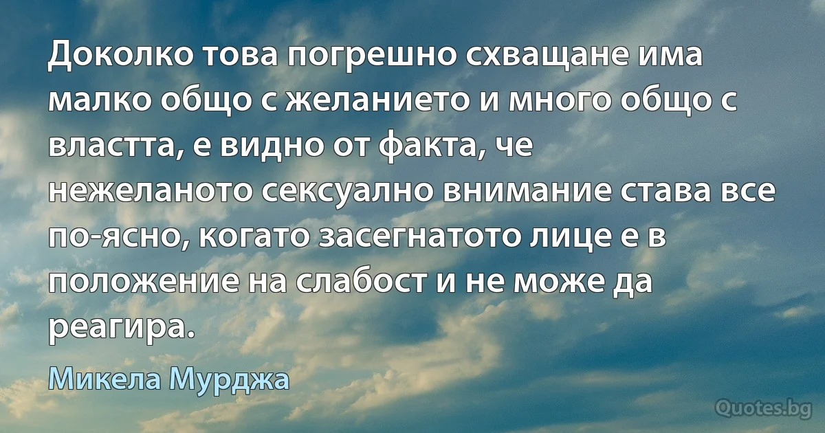 Доколко това погрешно схващане има малко общо с желанието и много общо с властта, е видно от факта, че нежеланото сексуално внимание става все по-ясно, когато засегнатото лице е в положение на слабост и не може да реагира. (Микела Мурджа)