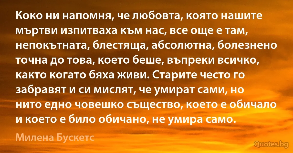 Коко ни напомня, че любовта, която нашите мъртви изпитваха към нас, все още е там, непокътната, блестяща, абсолютна, болезнено точна до това, което беше, въпреки всичко, както когато бяха живи. Старите често го забравят и си мислят, че умират сами, но нито едно човешко същество, което е обичало и което е било обичано, не умира само. (Милена Бускетс)