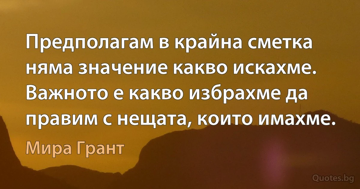 Предполагам в крайна сметка няма значение какво искахме. Важното е какво избрахме да правим с нещата, които имахме. (Мира Грант)