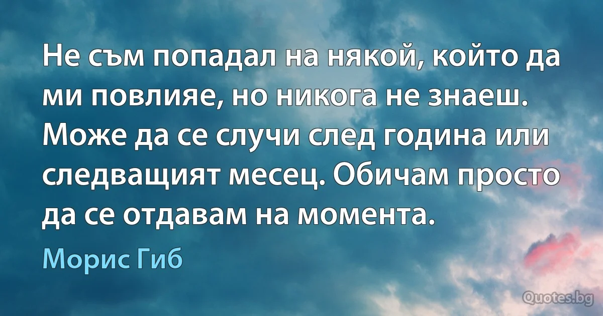 Не съм попадал на някой, който да ми повлияе, но никога не знаеш. Може да се случи след година или следващият месец. Обичам просто да се отдавам на момента. (Морис Гиб)