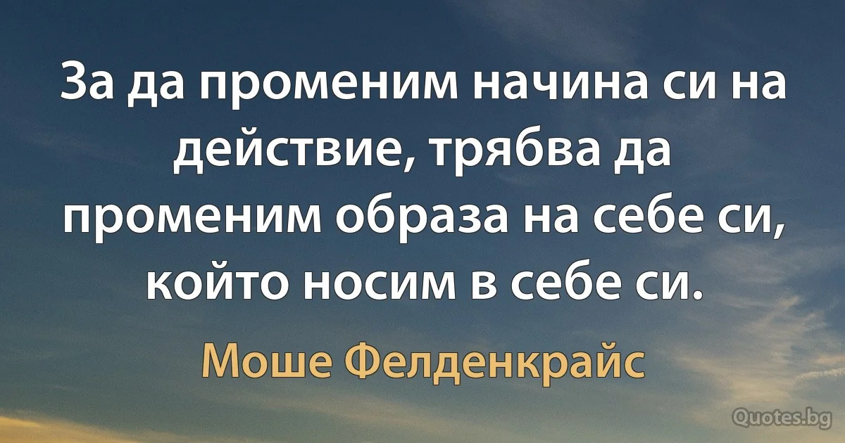 За да променим начина си на действие, трябва да променим образа на себе си, който носим в себе си. (Моше Фелденкрайс)