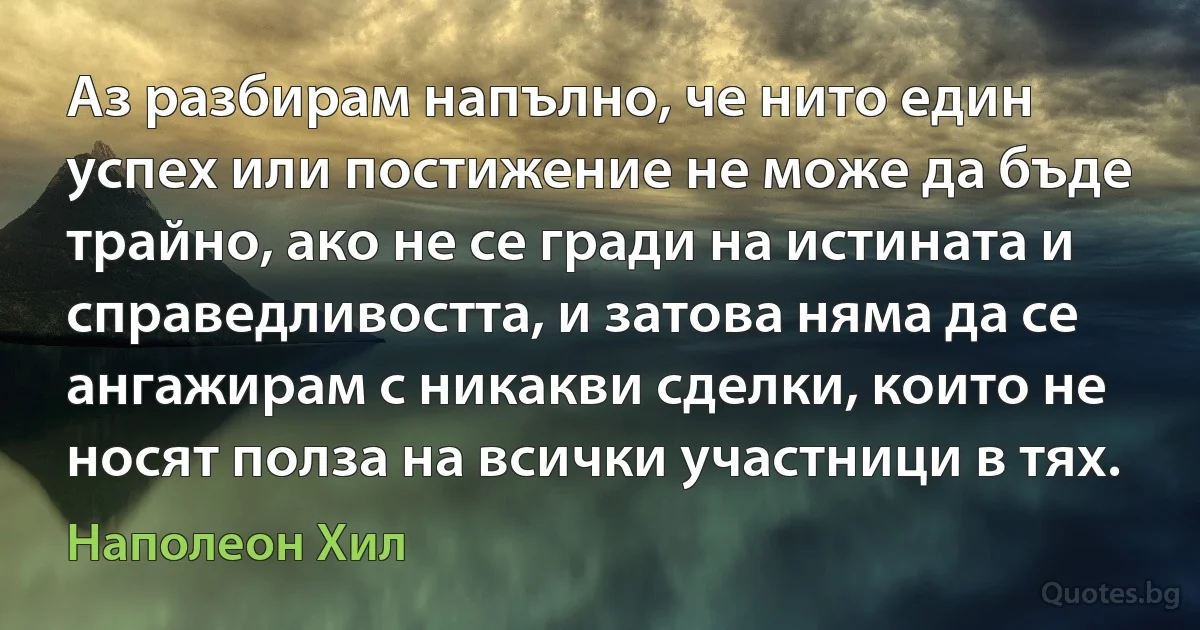 Аз разбирам напълно, че нито един успех или постижение не може да бъде трайно, ако не се гради на истината и справедливостта, и затова няма да се ангажирам с никакви сделки, които не носят полза на всички участници в тях. (Наполеон Хил)