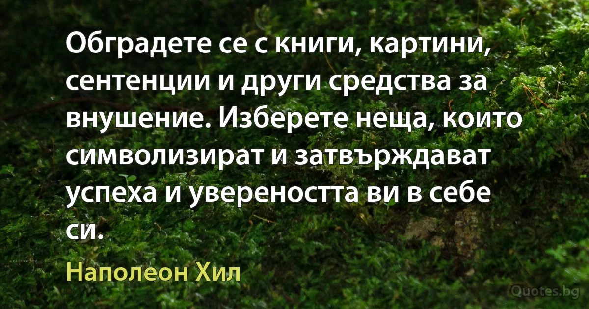 Обградете се с книги, картини, сентенции и други средства за внушение. Изберете неща, които символизират и затвърждават успеха и увереността ви в себе си. (Наполеон Хил)