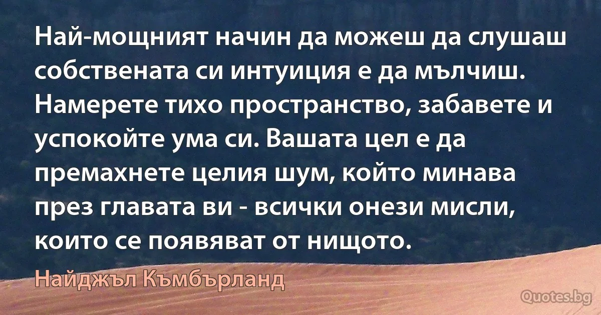 Най-мощният начин да можеш да слушаш собствената си интуиция е да мълчиш. Намерете тихо пространство, забавете и успокойте ума си. Вашата цел е да премахнете целия шум, който минава през главата ви - всички онези мисли, които се появяват от нищото. (Найджъл Къмбърланд)