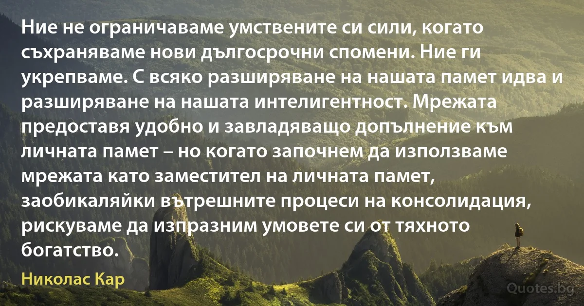 Ние не ограничаваме умствените си сили, когато съхраняваме нови дългосрочни спомени. Ние ги укрепваме. С всяко разширяване на нашата памет идва и разширяване на нашата интелигентност. Мрежата предоставя удобно и завладяващо допълнение към личната памет – но когато започнем да използваме мрежата като заместител на личната памет, заобикаляйки вътрешните процеси на консолидация, рискуваме да изпразним умовете си от тяхното богатство. (Николас Кар)