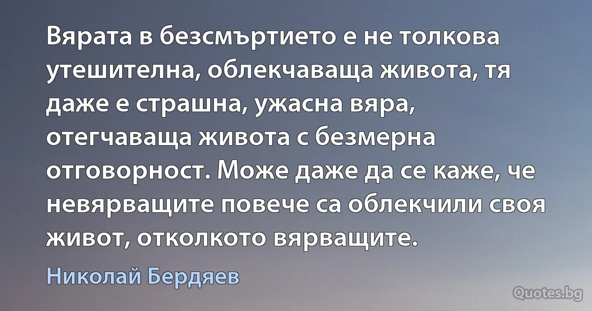 Вярата в безсмъртието е не толкова утешителна, облекчаваща живота, тя даже е страшна, ужасна вяра, отегчаваща живота с безмерна отговорност. Може даже да се каже, че невярващите повече са облекчили своя живот, отколкото вярващите. (Николай Бердяев)