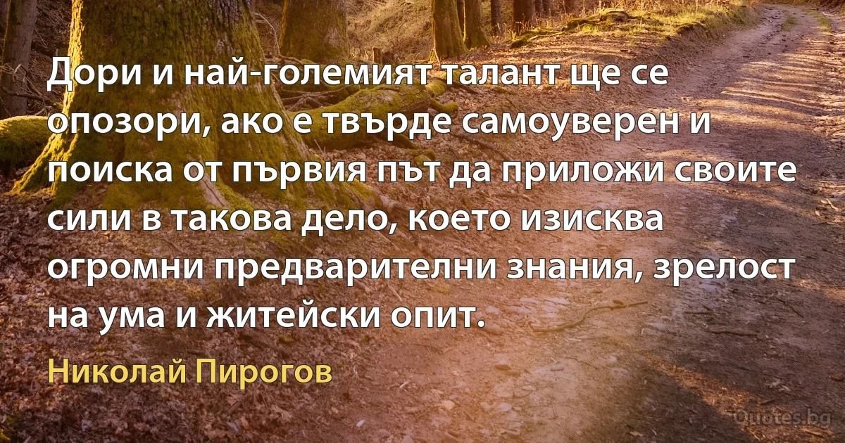 Дори и най-големият талант ще се опозори, ако е твърде самоуверен и поиска от първия път да приложи своите сили в такова дело, което изисква огромни предварителни знания, зрелост на ума и житейски опит. (Николай Пирогов)